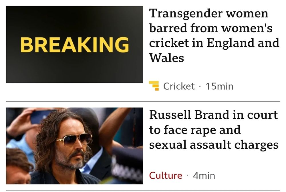 Two news headlines. 
"Transgender women barred from women's cricket in England and Wales" and 
"Russell Brand in court to face rape and sexual assault charges"