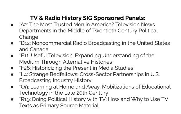 List of TV & Radio History SIG Sponsored Panels:
*A2: The Most Trusted Men in America? Television News Departments in the Middle of Twentieth Century Political Change
*D12: Noncommercial Radio Broadcasting in the United States and Canada
*E11: Useful Television: Expanding Understanding of the Medium Through Alternative Histories
*F26: Historicizing the Present in Media Studies
*L4: Strange Bedfellows: Cross-Sector Partnerships in U.S. Broadcasting Industry History
*O9: Learning at Home and Away: Mobilizations of Educational Technology in the Late 20th Century
*R19: Doing Political History with TV: How and Why to Use TV Texts as Primary Source Material
