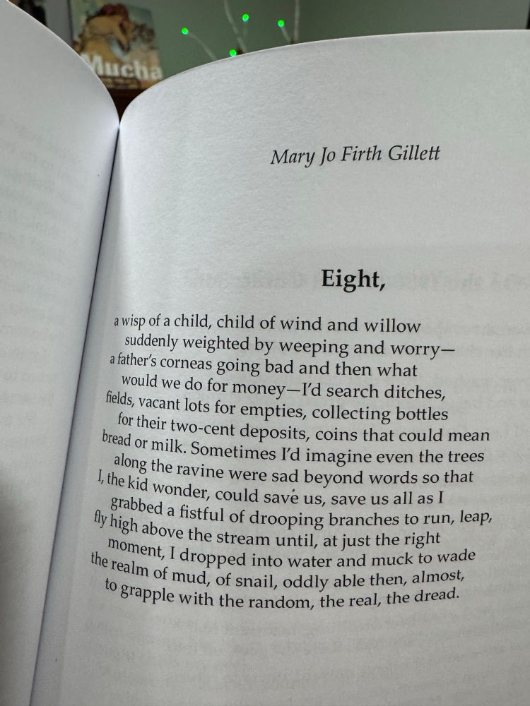Mary Jo Firth Gillett
Eight,
a wisp of a child, child of wind and willow suddenly weighted by weeping and worry-a father's corneas going bad and then what would we do for money-I'd search ditches, fields, vacant lots for empties, collecting bottles for their two-cent deposits, coins that could mean bread or milk. Sometimes l'd imagine even the trees along the ravine were sad beyond words so that I, the kid wonder, could save us, save us all as I grabbed a fistful of drooping branches to run, leap, fly high above the stream until, at just the right moment, I dropped into water and muck to wade the realm of mud, of snail, oddly able then, almost, to grapple with the random, the real, the dread.