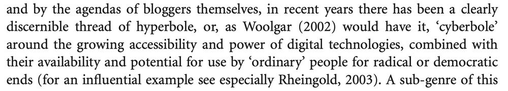 An excerpt from a book. It reads:

...and by the agendas of bloggers themselves, in recent years there has been a clearly discernible thread of hyperbole, or, as Woolgar (2002) would have it, 'cyberbole' around the growing accessibility and power of digital technologies, combined with their availability and potential for use by 'ordinary people for radical or democratic ends (for an influential example see especially Rheingold, 2003). A sub-genre of this...

