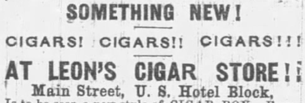 An ad, reading:

SOMETHING NEW!

CIGARS! CIGARS!! CIGARS!!!

AT LEON'S CIGAR STORE!!

Main Street, U.S. Hotel Block