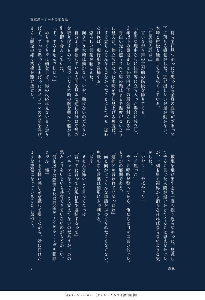 持ち主に見つかったと思ったら全身の血液がざあっと下に落ちる感覚がした。逃げ出したいが足が動かない。木崎と村松も硬直して立ち尽くしている。
「住居侵入罪は、」
言いながら声の主が船の階段を降りてくる。
「正当な理由なしに住居等に立ち入った場合に成立し、３年以下の懲役または10万円以下の罰金が科される」
青白い光に照らされた男の顔はまるで温度がないように見えた。棒立ちになった木崎を少し見上げる角度だ。
「すぐ立ち去るんなら見なかったことにしてやる。従わなければ、現行犯で逮捕する」
恐ろしい言葉が聴こえた。
向き合う木崎は動かない。いや、動けないのだろうか。
自分より動揺している人間を見ると逆に自分は冷静さを取り戻すもので、気づいたら木崎の腕を掴んで船から引き摺り降ろしていた。
「す、すみませんでしたっ」
めちゃくちゃに頭を下げ、男の反応は見ないまま走りだす。ずっと黙ったままだったカメラマンの名前を叫び、まさに脱兎の如く桟橋を駆け抜けた。
敷地を飛び出すまで一度も振り返らなかった。見逃してやると言った人間が追いかけてくるとは思えなかったが、一刻も早く視界から消えなければならないような気がした。
「いや～……やばかった」
「マジ焦った」
やっと呼吸が整ってから、俺たちは口々に言い合った。まさかの展開である。
「逮捕とか言われてビビったわ」
面と向かってそんな単語をぶつけられたことなどない。免疫のない言葉は簡単にぶっ刺さる。
「は？」
「えそんな怖いこと言ってたっけ」
「言ってた言ってた現行犯で逮捕するって」
パニックになっててよく覚えてないのだろうか。あの恐ろしさをいまいち共有できていないのがもどかしい。
「何年以下の懲役または罰金が〜とかさ……ガチ犯罪じゃん。怖」
あくまで軽い感じを意識して喋りながら、妙に白けたような空気になっていることに気づく。