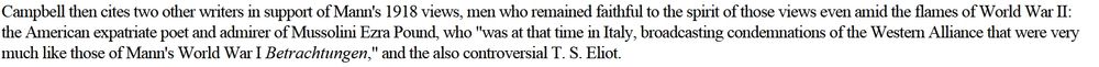 Quotation which reads ""Campbell then cites two other writers in support of Mann's 1918 views, men who remained faithful to the spirit of those views even amid the flames of World War II: the American expatriate poet and admirer of Mussolini, Ezra Pound, who "was at that time in Italy, broadcasting condemnations of the Western Alliance that were very much like those of Mann's World War I Betrachtungen," and the also controversial T. S. Eliot."
