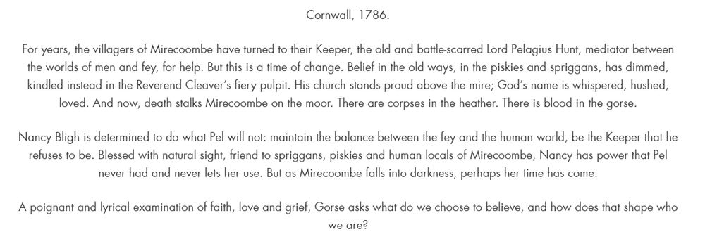 A white background with the text: Cornwall, 1786.

For years, the villagers of Mirecoombe have turned to their Keeper, the old and battle-scarred Lord Pelagius Hunt, mediator between the worlds of men and fey, for help. But this is a time of change. Belief in the old ways, in the piskies and spriggans, has dimmed, kindled instead in the Reverend Cleaver’s fiery pulpit. His church stands proud above the mire; God’s name is whispered, hushed, loved. And now, death stalks Mirecoombe on the moor. There are corpses in the heather. There is blood in the gorse.

Nancy Bligh is determined to do what Pel will not: maintain the balance between the fey and the human world, be the Keeper that he refuses to be. Blessed with natural sight, friend to spriggans, piskies and human locals of Mirecoombe, Nancy has power that Pel never had and never lets her use. But as Mirecoombe falls into darkness, perhaps her time has come.

A poignant and lyrical examination of faith, love and grief, Gorse asks what do we choose to believe, and how does that shape who we are?