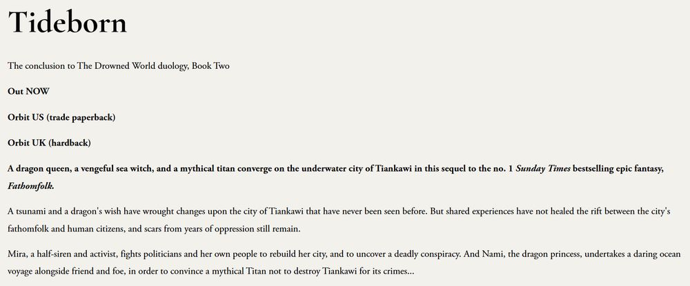 A cream background with the text: Tideborn
The conclusion to The Drowned World duology, Book Two

Out NOW

Orbit US (trade paperback)

Orbit UK (hardback)

A dragon queen, a vengeful sea witch, and a mythical titan converge on the underwater city of Tiankawi in this sequel to the no. 1 Sunday Times bestselling epic fantasy, Fathomfolk.

A tsunami and a dragon's wish have wrought changes upon the city of Tiankawi that have never been seen before. But shared experiences have not healed the rift between the city's fathomfolk and human citizens, and scars from years of oppression still remain.

Mira, a half-siren and activist, fights politicians and her own people to rebuild her city, and to uncover a deadly conspiracy. And Nami, the dragon princess, undertakes a daring ocean voyage alongside friend and foe, in order to convince a mythical Titan not to destroy Tiankawi for its crimes...