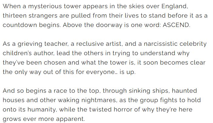 A white background with the text: When a mysterious tower appears in the skies over England, thirteen strangers are pulled from their lives to stand before it as a countdown begins. Above the doorway is one word: ASCEND. 

As a grieving teacher, a reclusive artist, and a narcissistic celebrity children’s author, lead the others in trying to understand why they’ve been chosen and what the tower is, it soon becomes clear the only way out of this for everyone… is up. 

And so begins a race to the top, through sinking ships, haunted houses and other waking nightmares, as the group fights to hold onto its humanity, while the twisted horror of why they’re here grows ever more apparent.