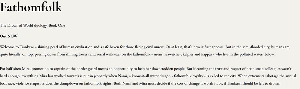 A cream background with the text: Fathomfolk
The Drowned World duology, Book One

Out NOW

Welcome to Tiankawi - shining pearl of human civilization and a safe haven for those fleeing civil unrest. Or at least, that's how it first appears. But in the semi-flooded city, humans are, quite literally, on top: peering down from shining towers and aerial walkways on the fathomfolk - sirens, seawitches, kelpies and kappas - who live in the polluted waters below.

For half-siren Mira, promotion to captain of the border guard means an opportunity to help her downtrodden people. But if earning the trust and respect of her human colleagues wasn't hard enough, everything Mira has worked towards is put in jeopardy when Nami, a know-it-all water dragon - fathomfolk royalty - is exiled to the city. When extremists sabotage the annual boat race, violence erupts, as does the clampdown on fathomfolk rights. Both Nami and Mira must decide if the cost of change is worth it, or, if Tiankawi should be left to drown.