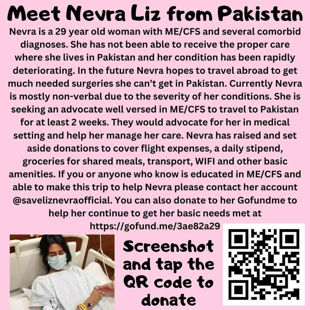 Pink poster with the picture of a young Pakistani woman in hospital and a QR code at the bottom. The text reads "Mett Nevra Liz from Pakistan. Nevra is a 29 year old woman with ME/CFS and several comorbid diagnoses. Sh ehas not been able to receive the proper care where she lives in Pakistan and her condition has been rapidly detriorating. In the future Nevra hopes to travel abroad to get much needed surgeries she can't get in Pakistan. Currently Nevra is mostly non-verbal due to the severity of her conditions. She is seeking an advocate well versed in ME/CFS to travel to Pakistan for at least 2 weeks. They would advocate for her in medical setting and help her manage her care. Nevra has raised and set aside donations to cover flight expenses, a daily stipend, groceries for shared meals, transport, WIFI and other basic amenities. If you or anyone who know is educated in ME/CFS AND ABLE TO MAKE THIS TRIP TO HELP NEVRA PLEASE contact her account. You can also donate to her Gofundme