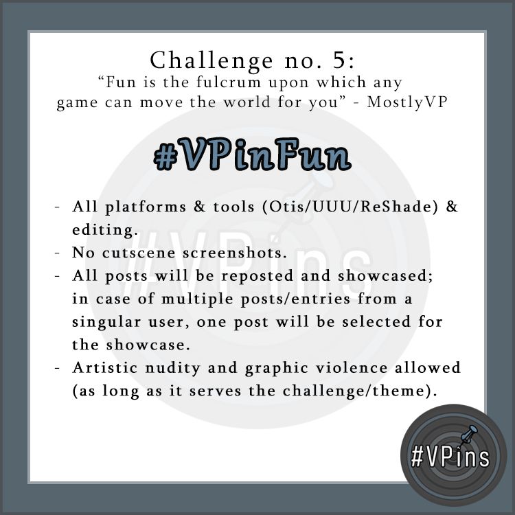 Image with the following text:
Challenge no. 5: "Fun is the fulcrum upon which any game can move the world for you" - MostlyVP

#VPinFun

All platforms & tools (Otis/UUU/ReShade) & editing.

No cutscene screenshots.

All posts will be reposted and showcased; in case of multiple posts/entries from a singular user, one post will be selected for the showcase.

Artistic nudity and graphic violence allowed (as long as it serves the challenge/theme). 