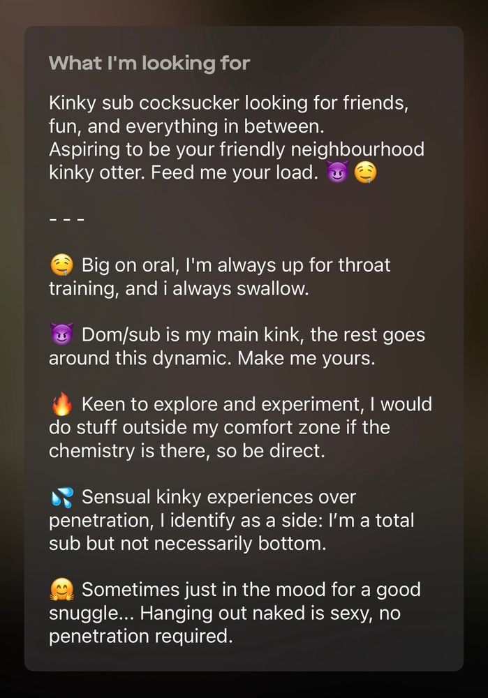 Screenshot of the “What I’m looking for” section of my Scruff profile. It reads:

Kinky sub cocksucker looking for friends, fun, and everything in between.
Aspiring to be your friendly neighborhood kinky otter. Feed me your load.

Big on oral, I'm always up for throat training, and i always swallow.

Dom/sub is my main kink, the rest goes around this dynamic. Make me yours.

Keen to explore and experiment, I would do stuff outside my comfort zone if the chemistry is there, so be direct.

Sensual kinky experiences over penetration, I identify as a side: I'm a total sub but not necessarily bottom.

Sometimes just in the mood for a good snuggle... Hanging out naked is sexy, no penetration required.
