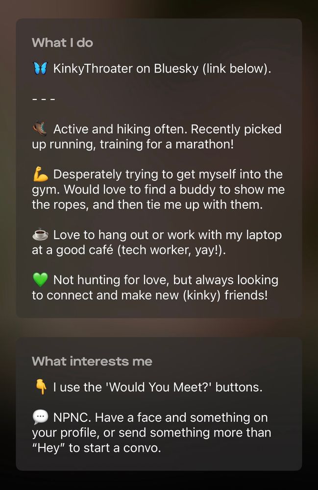 Screenshot of the “What I do” and “What interests me” sections of my Scruff profile. It reads:

KinkyThroater on Bluesky (link below).

Active and hiking often. Recently picked up running, training for a marathon!

Desperately trying to get myself into the gym. Would love to find a buddy to show me the ropes, and then tie me up with them.

Love to hang out or work with my laptop at a good café (tech worker, yay!).

Not hunting for love, but always looking to connect and make new (kinky) friends!

I use the 'Would You Meet?' buttons.

NPNC. Have a face and something on your profile, or send something more than "Hey" to start a convo.