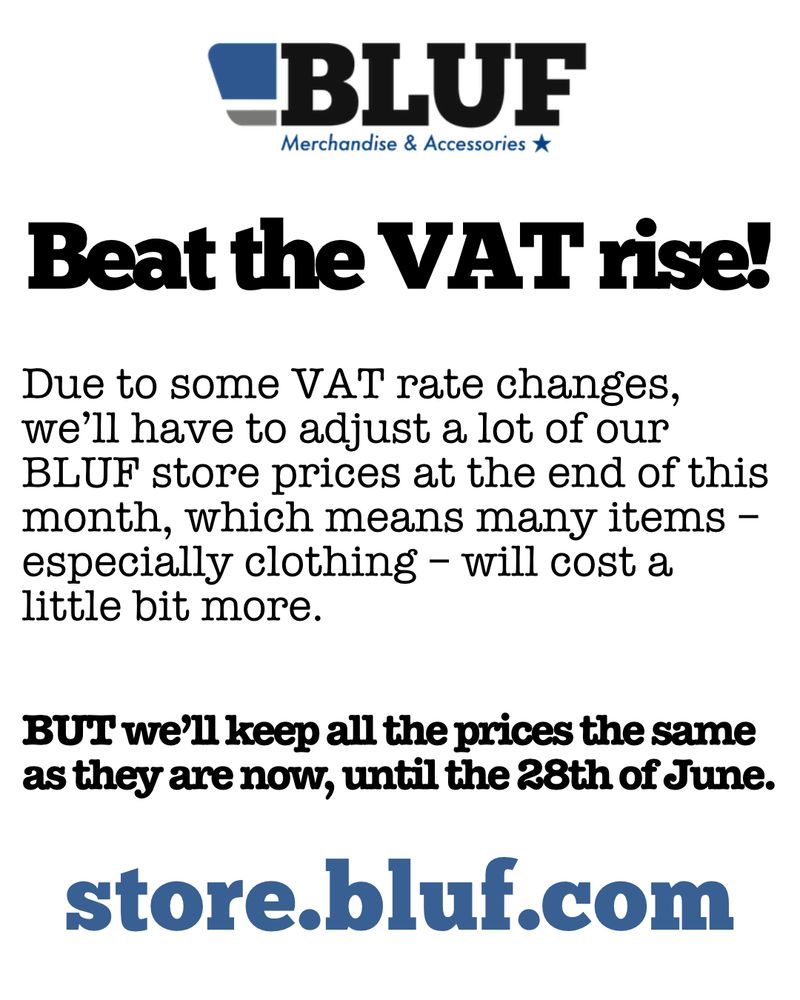 Beat the VAT rise

Due to some VAT rate changes, we’ll have to adjust a lot of our BLUF store prices at the end of this month, which means many items – especially clothing – will cost a little bit more.

BUT we’ll keep all the prices the same as they are now, until the 28th of June.

store.bluf.com