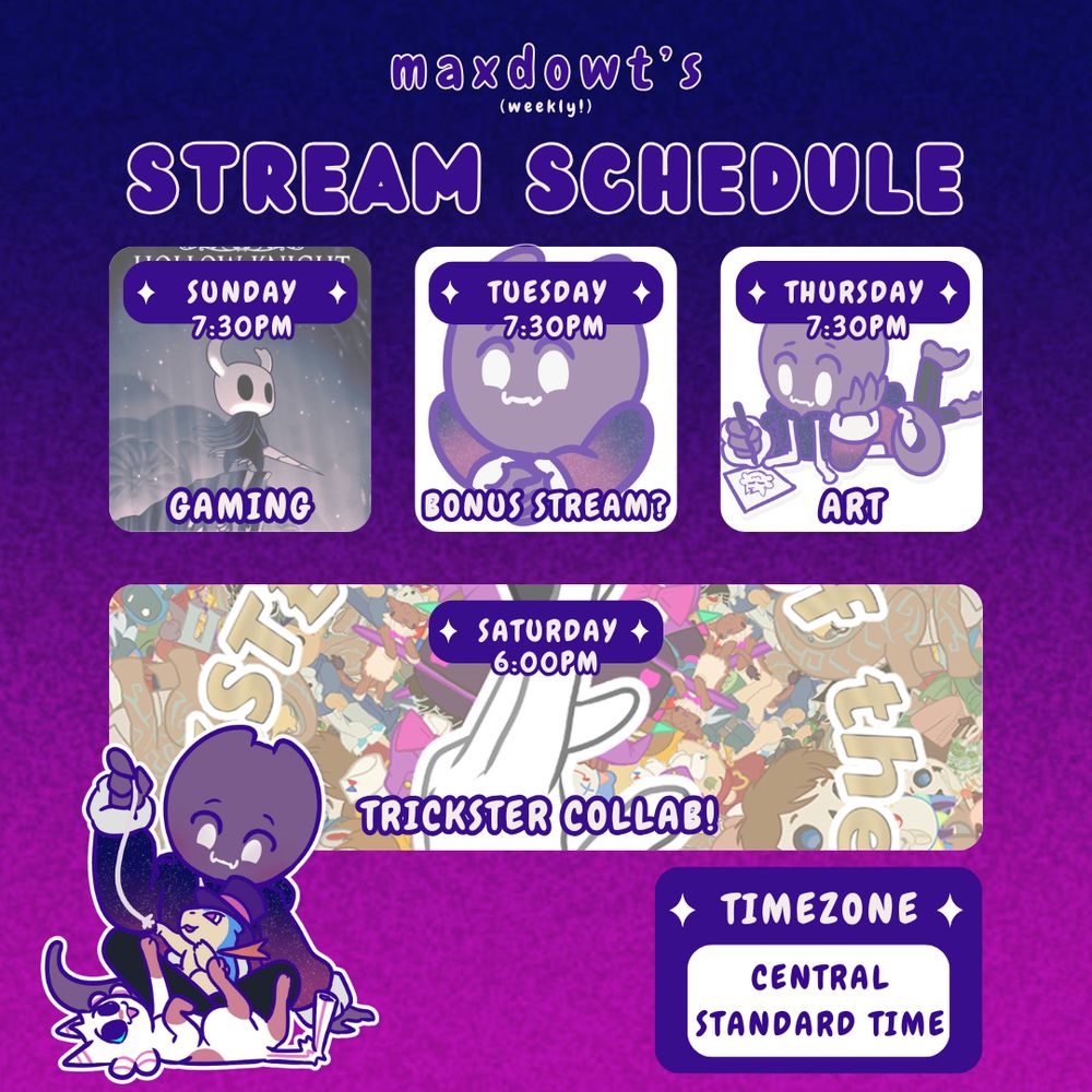 a graphic that reads: "maxdowt's (weekly) stream schedule" Timezone: central standard time, sundays 7:30 pm Gaming (image of Hollow Knight), tuesdays 7:30pm bonus stream? (image of polite emote), thursdays 7:30pm Art (image of maxdowt drawing), starudays 6:00pm Trickster collab. in the bottom left is an image of maxdowt playing with mister skitters and baron von burn with a piece of string