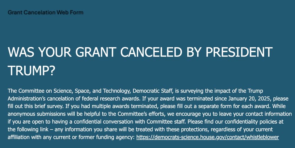 Grant Cancellation Web Form

WAS YOUR GRANT CANCELED BY PRESIDENT TRUMP?

The Committee on Science, Space, and Technology, Democratic Staff, is surveying the impact of the Trump Administration’s cancelation of federal research awards. If your award was terminated since January 20, 2025, please fill out this brief survey. If you had multiple awards terminated, please fill out a separate form for each award. While anonymous submissions will be helpful to the Committee’s efforts, we encourage you to leave your contact information if you are open to having a confidential conversation with Committee staff. Please find our confidentiality policies at the following link – any information you share will be treated with these protections, regardless of your current affiliation with any current or former funding agency: https://democrats-science.house.gov/contact/whistleblower