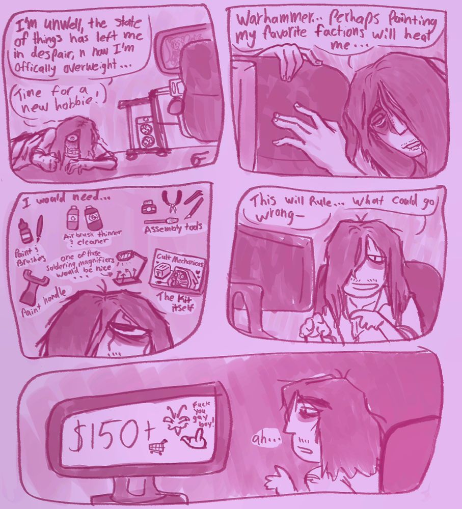 A 5 panel doodle comic about how I learned just how expensive the Warhammer miniature hobby gets. The first panel has me dragging myself across the groud to my computer saying "I'm unwell, the state of things have left me in despair, and I'm officially overweight... Time for a new hobbie!". I have dragged myself up next to my chair saying, "Warhammer... perhaps painting my favorite factions will heal me...", the next panel has me listing the primary things I need like paint and tools. The 4th panel has me sitting in my chair and searching the web saying, "This will rule...what could go wrong-" and the final panel shows that this will cost over $150+ for tools and kits.