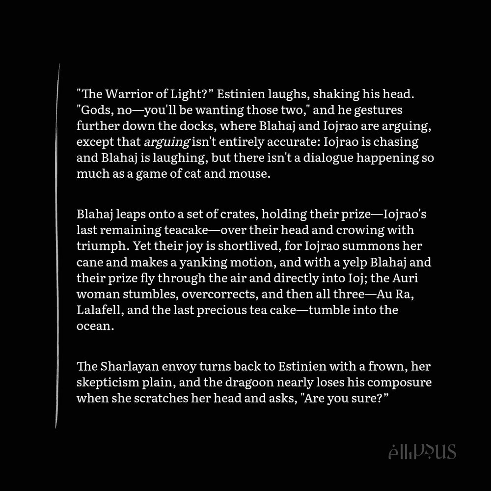 "The Warrior of Light?” Estinien laughs, shaking his head. "Gods, no—you'll be wanting those two," and he gestures further down the docks, where Blahaj and Iojrao are arguing, except that arguing isn't entirely accurate: Iojrao is chasing and Blahaj is laughing, but there isn't a dialogue happening so much as a game of cat and mouse.

Blahaj leaps onto a set of crates, holding their prize—Iojrao's last remaining teacake—over their head and crowing with triumph. Yet their joy is shortlived, for Iojrao summons her cane and makes a yanking motion, and with a yelp Blahaj and their prize fly through the air and directly into Ioj; the Auri woman stumbles, overcorrects, and then all three—Au Ra, Lalafell, and the last precious tea cake—tumble into the ocean.

The Sharlayan envoy turns back to Estinien with a frown, her skepticism plain, and the dragoon nearly loses his composure when she scratches her head and asks, "Are you sure?”