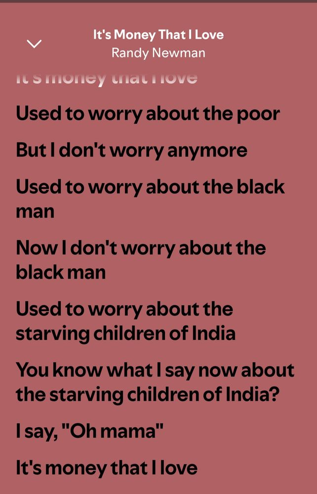 It's Money That I Love Randy Newman


Used to worry about the poor

But I don't worry anymore

Used to worry about the black man

Now I don't worry about the black man

Used to worry about the starving children of India

You know what I say now about the starving children of India?

I say, "Oh mama"

It's money that I love
