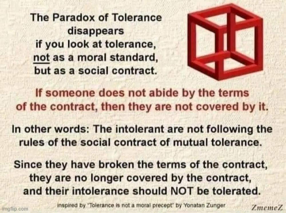 The Paradox of Tolerance disappears if you look at tolerance, not as a moral standard, but as a social contract.

If someone does not abide by the terms of the contract, then they are not covered by it.

In other words: The intolerant are not following the rules of the social contract of mutual tolerance.

Since they have broken the terms of the contract, they are no longer covered by the contract,

and their intolerance should NOT be tolerated.

Imgur.vom

inspired by "Tolerance is not a moral precept" by Yonatan Zunger

ZmemeZ