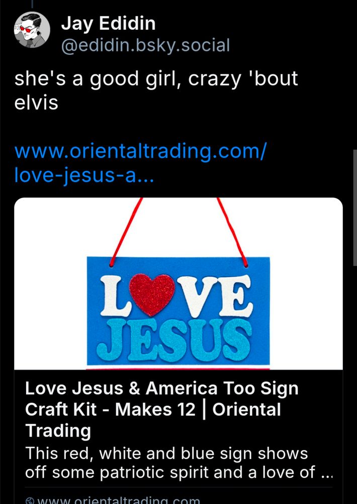 

Jay Edidin @edidin.bsky.social

she's a good girl, crazy 'bout elvis

www.orientaltrading.com/ love-jesus-a...

[Image of Love Jesus and America too sign but it only shows the "LOVE JESUS" half]

Love Jesus & America Too Sign Craft Kit - Makes 12 | Oriental Trading

This red, white and blue sign shows off some patriotic spirit and a love of ...