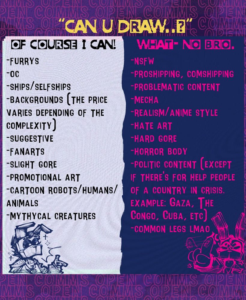 CONDITIONS N' EXTRA STUFF:

- It takes me from 2-3 days to make a drawing to even months, I recommend being patient with me.
- the payment go first, after it I will start to do the comm.
- If I don't feel comfortable with the requested art or the customer, I will decline the commision.
- None of my art (except the covers) is for commercial use, but I can design keychains or shirts/accesories designs for PERSONAL use.
- Be specific with what you want, please.
- If I don't answer the Dm's fast is just because i'm doing something irl, don't worry for it :p