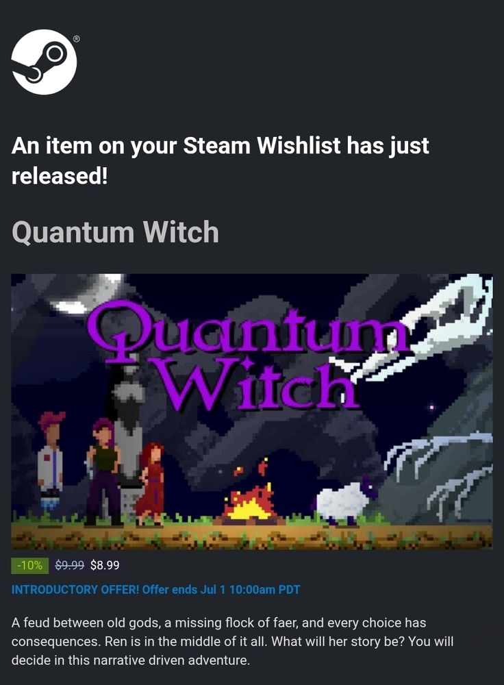 An item on your Steam Wishlist has just released!

Quantum Witch

Cover art for Quantum Witch with title overlaid.

10% discount; was $9.99, now $8.99.
INTRODUCTORY OFFER! Offer ends Jul 1 10:00am PDT.

A fued between old gods, a missing flock of faer, and every choice has consequences. Ren is in the middle of it all. What will her story be? You will decide in this narrative driven adventure.