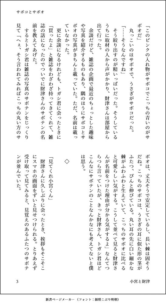 「このピンクの入れ物がサボコでこっちの青いのがサボオだ」
　丸っこいのはサボオで、うさぎがサボコだった。
「……そうなんですね」
　そう絞り出すのが精いっぱいだった。そうしているうちに取材の人から声がかかり、財津さんは部屋から出て行った。
　余談だけど、雑誌の企画で最近のちょっとした趣味や写真を紹介するものもあり、隅のほうにサボコとサボオの写真がきちんと載っていた。ただ、名前は載っていなかった。
　更に余談になるけれども、トガシ君に会ったときに「買ったよ」と雑誌をわざわざ持ってきてくれて、雑誌の話になったのでついでに財津さんのサボテンの名前を教えてあげた。
　するとトガシ君は雑誌の写真のサボテンをじっくり見て「へぇ、そう言われてみればこっちの丸い方のサボオは、丈夫そうで安定しているし、長い棘は固そうだね。こっちのサボコは、うさぎの耳に似た形の茎がふたつ、ぴんと伸びている。丸い耳の先に白い細かな棘がふわふわと生えていて、こっちのサボオに比べると可愛らしい気がする。こうして並べて見ると財津さんが名前をつけた理由が分かる気がするよ」なんてつらつら言っていたが、きっと財津さん、トガシ君ほどこんなにサボテンのことなんかなにも考えてないと僕は思う。
　
　◇
　
「見てくれ小宮くん」
　財津さんに久しぶりに会ったとき、挨拶もそこそこにスマホの画面をずいと見せつけられる。とりあえず受け取って見てみると、見覚えのあるふたつのサボテンが並んでいた。
