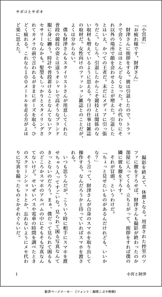 印刷された本の本文の体裁で画像化されたテキストです。付記に「サボコとサボオ」、「小宮と財津」と記載されています。
以下は本文の内容です。

「小宮君」
「お疲れ様です、財津さん」
　財津さんに挨拶をする。彼は引退したので、トラックで会うことはほとんどなくなった。その代わりにそれ以外の場所で顔を会わせることが増えた。引退したとはいえ、かつての王者だ。未だにメディアに引っ張りだこ。むしろ、引退したからこそ競技とは関係のない取材も増えているように思える。今日の仕事は雑誌の取材だ。女性向けのファッション雑誌とのことだが、よくは分からない。
　僕も財津さんもスタイリストさんが用意してくれた普段の競技の姿とは違うオシャレで高そうなブランド服に身に纏う。時計や普段着けることなんてないアクセサリーなんかも。髪型もしっかりとスタイリングされてカメラの前で言われるがままにポーズを取る。ひどく疲れる。これなら１００メートルを走る方がよほど楽に思えた。
　撮影を終えて、休憩となる。用意された控室のソファに腰を下ろせば、財津さんも撮影が終わったのか部屋に入ってくる。立ち上がって、挨拶をすれば僕の隣に彼も腰を下ろす。
　それが冒頭、というわけだ。
「ちょっと見せたいものがあるんだけれども、いいかな？」
　そう言って、財津さんが自身のスマホを取り出して操作する。なんだろうかと待っていればスマホを渡される。
　いつも思うんだが、こういう時に相手にスマホを渡せちゃう人ってすごいな。見られて困る写真なんてきっとないのだろう。まぁ、僕だって見られて困るものどころかスマホのアルバムの中にそもそも写真なんてないけど。せいぜいバスや電車の時間を調べたときのスクリーンショットとか、忘れないようにメモ代わりに写真を撮ったものとかそれぐらいだ。
