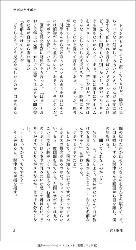 　トガシ君もスマホごと渡してくるけど、勝手に見ちゃいけない気がしてああいうとき、なんだか変に緊張する。前にそれを言えばなんでだよって笑われたけど。見られて困るものは別にないし、嫌だったらそもそも渡さないからって。まぁ、確かに勝手にアルバムをスクロールして見ていく人、苦手だけど。小宮君はそんなことしないし大丈夫だろ？　って。絶対にそんなことしないと誓って言える。あぁ、しまった。思考が逸れてしまった。
　財津さんから受け取ったスマホの画面を見ればそこには植物がふたつ並んでいた。おそらく、サボテンだ。
「サボテンを育てているんだ」
　画面を見た小宮に財津がそう言った。「はぁ」とおおよそ年上の先輩に対しての返答とは思えない間の抜けた声が自分から零れ落ちた。
「名前をつけているんだ」
　どうしよう。どう反応を示したものか。口からまた間の抜けた声が出そうになるのをなんとか堪えて、ぐ、と口を噤む。すると財津さんは画面から目を離し、僕の顔を見る。
「……聞いてくれないのかい？」
　名前？　と。どうしよう。興味がないなんて口が裂けても言えない。促されるがまま「……なんて名前なんですか？」と尋ねてみる。
「サボコとサボオだよ」
　もしかして、僕が知らないだけでサボテンってメスとかオスの概念があるのかな。ちょっとよく分からない。もう一度画面を見てみる。左側のサボテンは丸っこい形で長い棘がいくつも見える。右側のもうひとつのサボテンはうさぎの耳みたいな感じで棘は白い。どちらがオスでどちらがメスなのか、さっぱり分からない。
「……どっちがどっちですか？」
　そう尋ねると、財津さんが指を指す。
