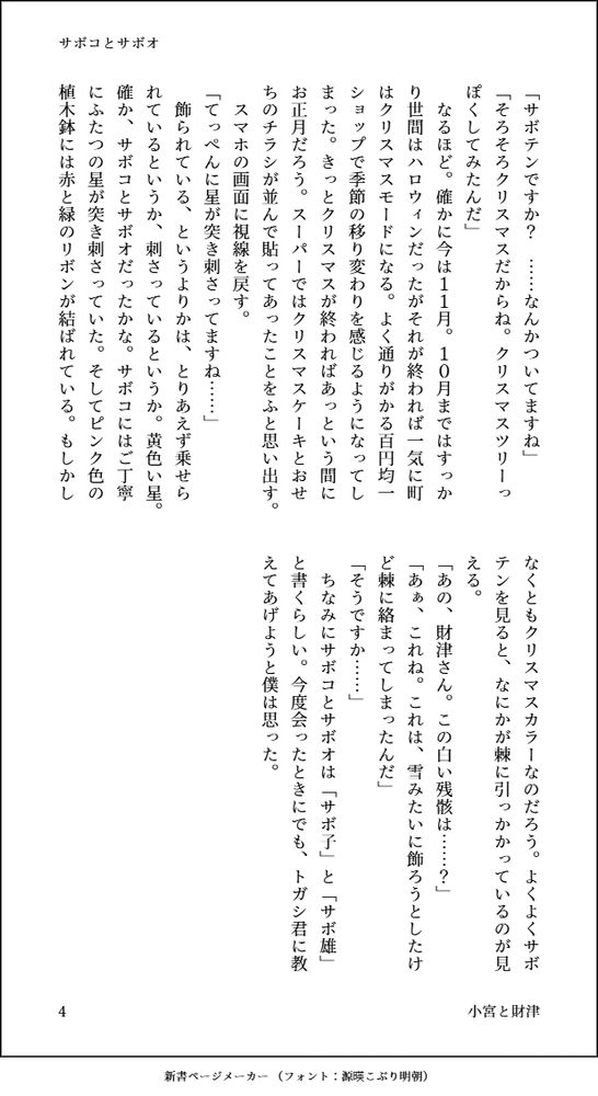 「サボテンですか？　……なんかついてますね」
「そろそろクリスマスだからね。クリスマスツリーっぽくしてみたんだ」
　なるほど。確かに今は１１月。１０月まではすっかり世間はハロウィンだったがそれが終われば一気に町はクリスマスモードになる。よく通りがかる百円均一ショップで季節の移り変わりを感じるようになってしまった。きっとクリスマスが終わればあっという間にお正月だろう。スーパーではクリスマスケーキとおせちのチラシが並んで貼ってあったことをふと思い出す。
　スマホの画面に視線を戻す。
「てっぺんに星が突き刺さってますね……」
　飾られている、というよりかは、とりあえず乗せられているというか、刺さっているというか。黄色い星。確か、サボコとサボオだったかな。サボコにはご丁寧にふたつの星が突き刺さっていた。そしてピンク色の植木鉢には赤と緑のリボンが結ばれている。もしかしなくともクリスマスカラーなのだろう。よくよくサボテンを見ると、なにかが棘に引っかかっているのが見える。
「あの、財津さん。この白い残骸は……？」
「あぁ、これね。これは、雪みたいに飾ろうとしたけど棘に絡まってしまったんだ」
「そうですか……」
　ちなみにサボコとサボオは「サボ子」と「サボ雄」と書くらしい。今度会ったときにでも、トガシ君に教えてあげようと僕は思った。