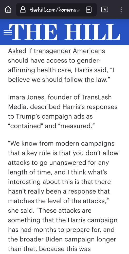 Screenshot of an excerpt from an articlr from The Hill.

"Asked if transgender Americans should have access to gender-affirming health care, Harris said, “I believe we should follow the law.”

Imara Jones, founder of TransLash Media, described Harris’s responses to Trump’s campaign ads as “contained” and “measured.”

“We know from modern campaigns that a key rule is that you don’t allow attacks to go unanswered for any length of time, and I think what’s interesting about this is that there hasn’t really been a response that matches the level of the attacks,” she said. “These attacks are something that the Harris campaign has had months to prepare for, and the broader Biden campaign longer than that, because this was"