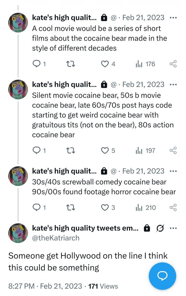 Series of tweets from me in 2023: 

A cool movie would be a series of short
films about the cocaine bear made in the style of different decades

Silent movie cocaine bear, 50s b movie
cocaine bear, late 60s/70s post hays code
starting to get weird cocaine bear with
gratuitous tits (not on the bear), 80s action cocaine bear

30s/40s screwball comedy cocaine bear
90s/00s found footage horror cocaine bear

Someone get Hollywood on the line I think this could be something