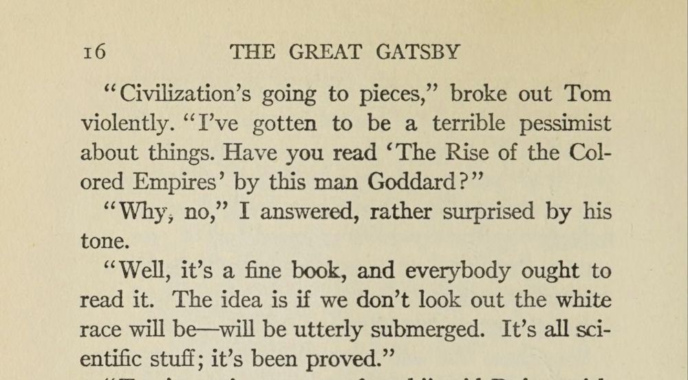 The image is text from "The Great Gatsby," dialogue between Tom Buchanan and Nick Carraway:

"Civilization's going to pieces," broke out Tom violently. "I've gotten to be a terrible pessimist about things. Have you read 'The Rise of the Colored Empires' by this man Goddard?"

"Why, no," I answered, rather surprised by his tone.

"Well, it's a fine book, and everybody ought to read it. The idea is if we don't look out the white race will be will be utterly submerged. It's all scientific stuff; it's been proved."