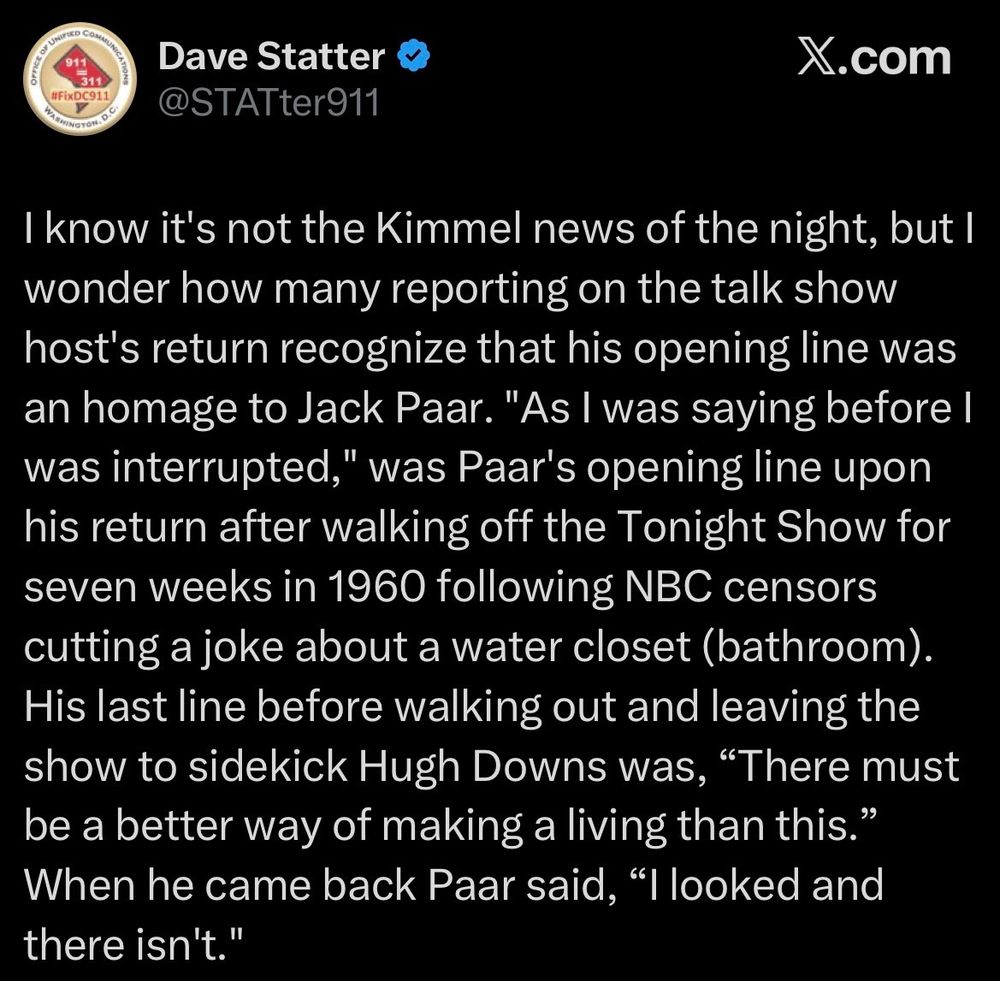 The image is a tweet by Dave Statter about Kimmel's opening line when he returned to ABC last night.  "I know it's not the Kimmel news of the night, but I wonder how many reporting on the talk show host's return recognize that his opening line was an homage to Jack Paar. ‘As I was saying before I was interrupted,’ was Paar's opening line upon his return after walking off the Tonight Show for seven weeks in 1960 following NBC censors cutting a joke about a water closet (bathroom).  His last line before walking out and leaving the show to sidekick Hugh Downs was, 'There must be a better way of making a living than this.  When he came back Paar said, "I looked and there isn't.'"
