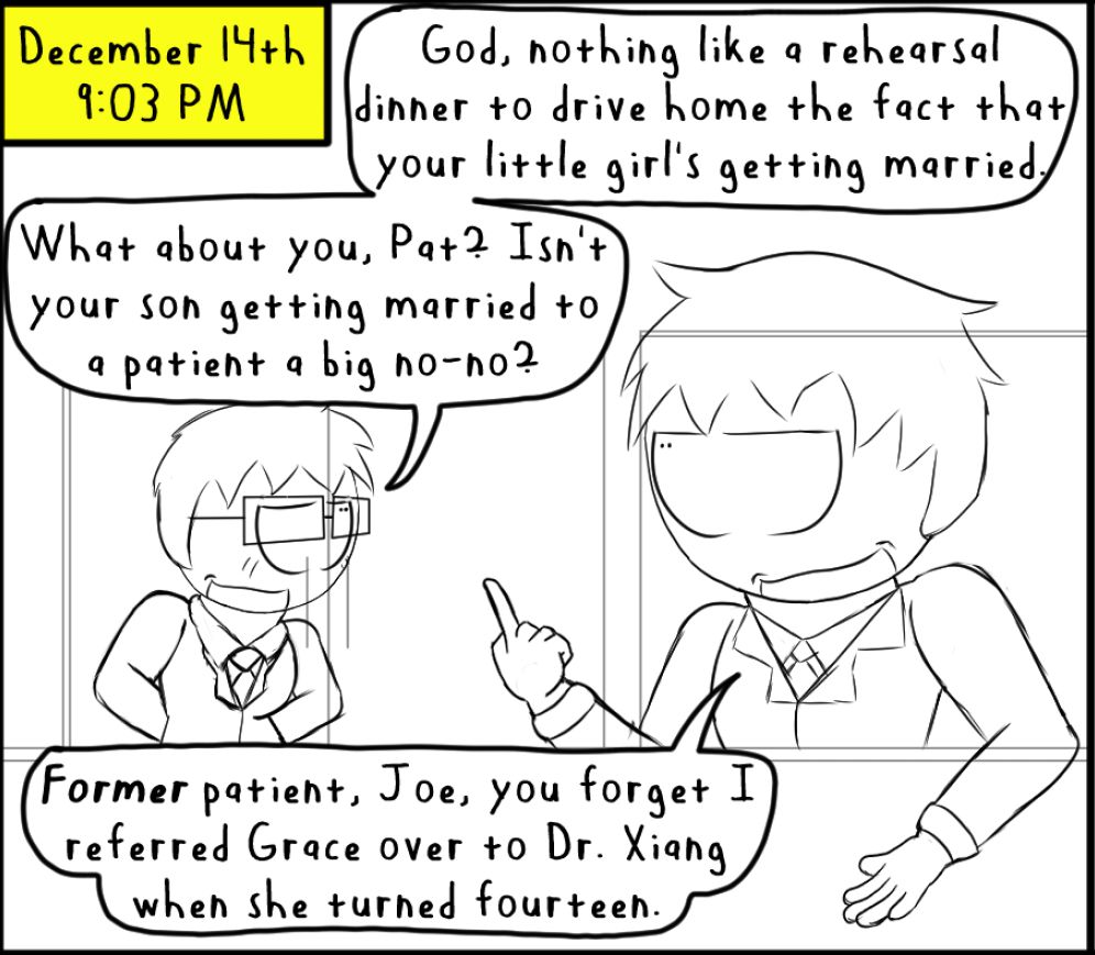 Joseph and Patrick stand outside Mjark's' patio
[December 14th]
[9:03 PM]
Joseph: God, nothing like a rehearsal dinner to drive home the fact that your little girl's getting married.
What about you, Pat? Isn't your son getting married to a patient a big no-no?
Patrick: *Former* patient, Joe, you forget I referred Grace over to Dr. Xiang when she turned fourteen.