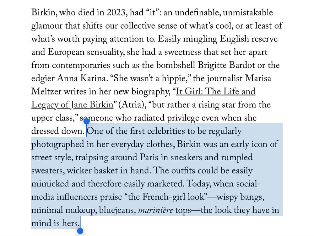 Excerpt from an article on Jane Birkin in the September 22, 2025 issue of The New Yorker: “One of the first celebrities to be regularly photographed in her everyday clothes, Birkin was an early icon of street style, traipsing around Paris in sneakers and rumpled sweaters, wicker basket in hand. The outfits could be easily mimicked and therefore easily marketed. Today, when social-media influencers praise “the French-girl look”—wispy bangs, minimal makeup, bluejeans, *marinière* tops—the look they have in mind is hers.”