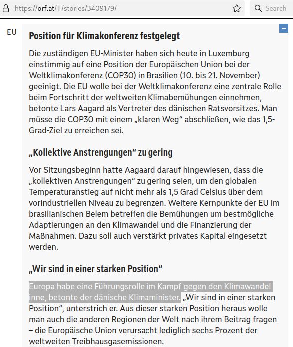 Screenshot einer Website, die URL https://orf.at/#/stories/3409179/ ist erkennbar. Darunter die Überschrift für den Themenbereich "EU", der Artikel "Position für Klimakonferenz festgelegt" ist aufgeklappt.
Darunter folgender Text:
Die zuständigen EU-Minister haben sich heute in Luxemburg einstimmig auf eine Position der Europäischen Union bei der Weltklimakonferenz (COP30) in Brasilien (10. bis 21. November) geeinigt. Die EU wolle bei der Weltklimakonferenz eine zentrale Rolle beim Fortschritt der weltweiten Klimabemühungen einnehmen, betonte Lars Aagard als Vertreter des dänischen Ratsvorsitzes. Man müsse die COP30 mit einem „klaren Weg“ abschließen, wie das 1,5-Grad-Ziel zu erreichen sei.
„Kollektive Anstrengungen“ zu gering.
Vor Sitzungsbeginn hatte Aagaard darauf hingewiesen, dass die „kollektiven Anstrengungen“ zu gering seien, um den globalen Temperaturanstieg auf nicht mehr als 1,5 Grad Celsius über dem vorindustriellen Niveau zu begrenzen. Weitere Kernpunkte der EU im brasilianischen Belem betreffen die Bemühungen um bestmögliche Adaptierungen an den Klimawandel und die Finanzierung der Maßnahmen. Dazu soll auch verstärkt privates Kapital eingesetzt werden.
„Wir sind in einer starken Position“.
Europa habe eine Führungsrolle im Kampf gegen den Klimawandel inne, betonte der dänische Klimaminister. „Wir sind in einer starken Position“, unterstrich er. Aus dieser starken Position heraus wolle man auch die anderen Regionen der Welt nach ihrem Beitrag fragen – die Europäische Union verursacht lediglich sechs Prozent der weltweiten Treibhausgasemissionen.
Der Satz "Europa habe eine Führungsrolle im Kampf gegen den Klimawandel inne, betonte der dänische Klimaminister" ist hervorgehoben.