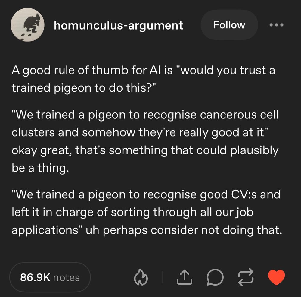 Tumblr post from homunculus-argument that says  A good rule of thumb for AI is "would you trust a trained pigeon to do this?" 

"We trained a pigeon to recognise cancerous cell clusters and somehow they're really good at it" okay great, that's something that could plausibly be a thing.

"We trained a pigeon to recognise good CV:s and left it in charge of sorting through all our job applications" uh perhaps consider not doing that.