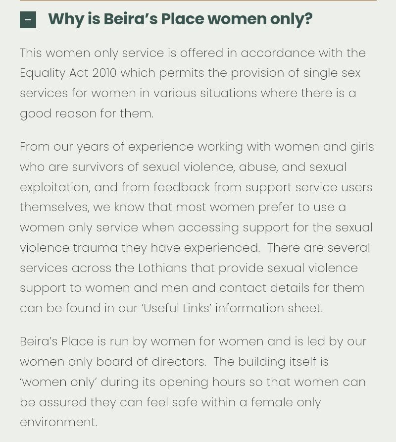 Why is Beira's Place women only? This women only service is offered in accordance with the Equality Act 2010 which permits the provision of single sex services for women in various situations where there is a good reason for them. From our years of experience working with women and girls who are survivors of sexual violence, abuse, and sexual exploitation, and from feedback from support service users themselves, we know that most women prefer to use a women only service when accessing support for the sexual violence trauma they have experienced. There are several services across the Lothians that provide sexual violence support to women and men and contact details for them can be found in our 'Useful Links' information sheet. Beira's Place is run by women for women and is led by our women only board of directors. The building itself is 'women only' during its opening hours so that women can be assured they can feel safe within a female only environment.