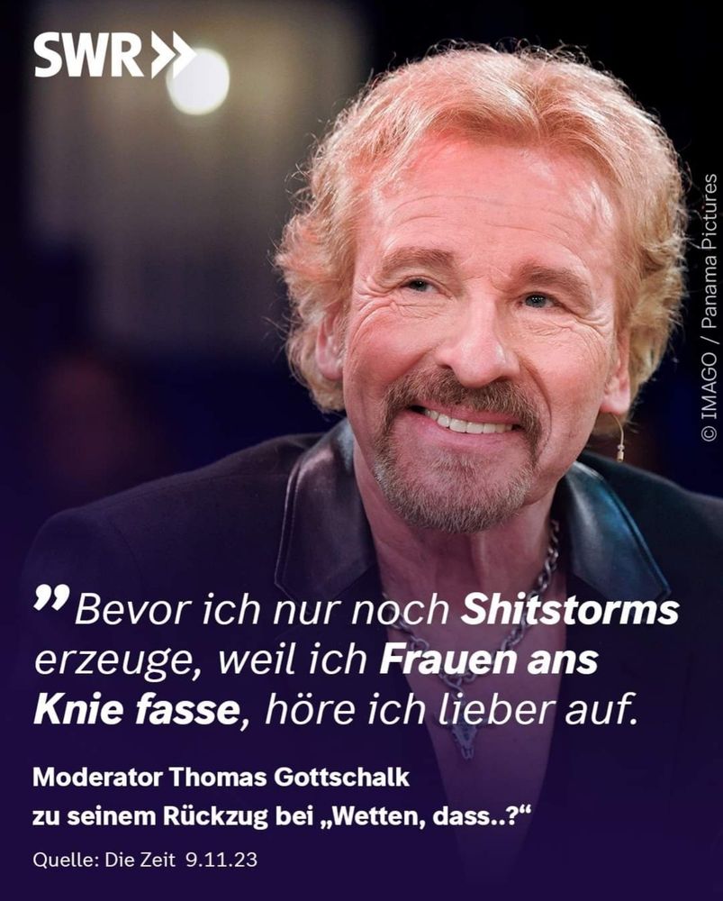 "Bevor ich nur noch Shitstorms erzeuge, weil ich Frauen ans Knie fasse, höre ich lieber auf."
Moderator Thomas Gottschalk zu seinem Rückzug bei „Wetten, dass..?"
Quelle: Die Zeit 9.11.23
