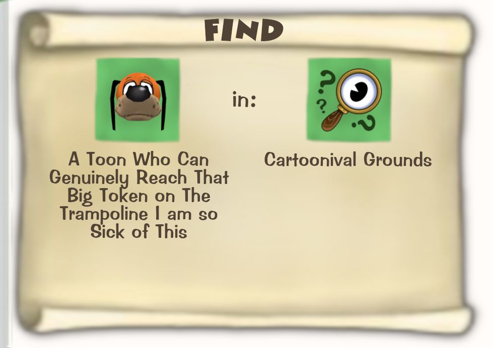 Toontown Online / Toontown Rewritten Task Scroll. Title: FIND. Objective: A Toon Who Can Genuinely Reach That Big Token on The Trampoline I am so Sick of This. Location: Cartoonival Grounds.