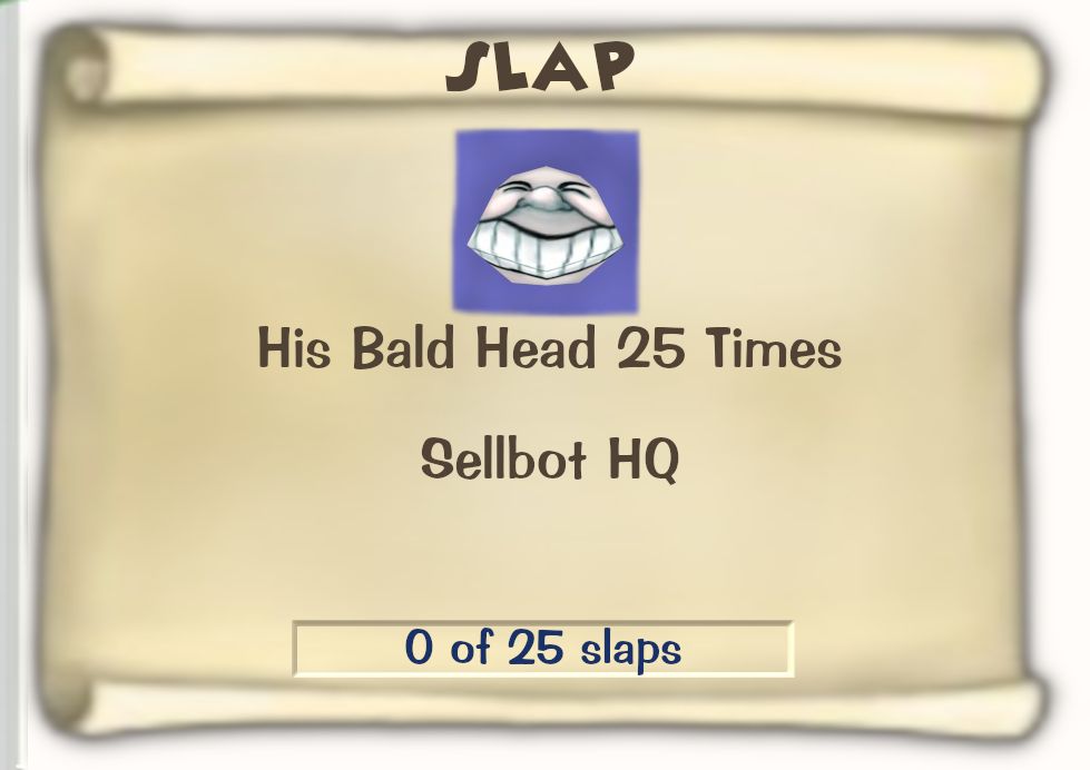 Toontown Online / Toontown Rewritten Task Scroll. Title: SLAP. Objective: His Bald Head 25 Times. Location: Sellbot HQ. Progress: 0 of 25 slaps.
