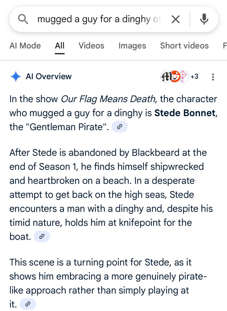 A google search screenshot. The search bar says “mugged a guy for a dinghy” and the AI overview says;

“In the show Our Flag Means Death, the character who mugged a guy for a dinghy is Stede Bonnet, the "Gentleman Pirate". ®
After Stede is abandoned by Blackbeard at the end of Season 1, he finds himself shipwrecked and heartbroken on a beach. In a desperate attempt to get back on the high seas, Stede encounters a man with a dinghy and, despite his timid nature, holds him at knifepoint for the boat. o
This scene is a turning point for Stede, as it shows him embracing a more genuinely pirate-like approach rather than simply playing at it. @“