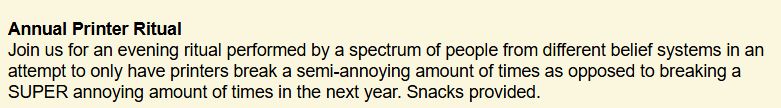 Annual Printer Ritual

Join us for an evening ritual performed by a spectrum of people from different belief systems in an attempt to only have printers break a semi-annoying amount of times as opposed to breaking a SUPER annoying amount of times in the next year. Snacks provided.