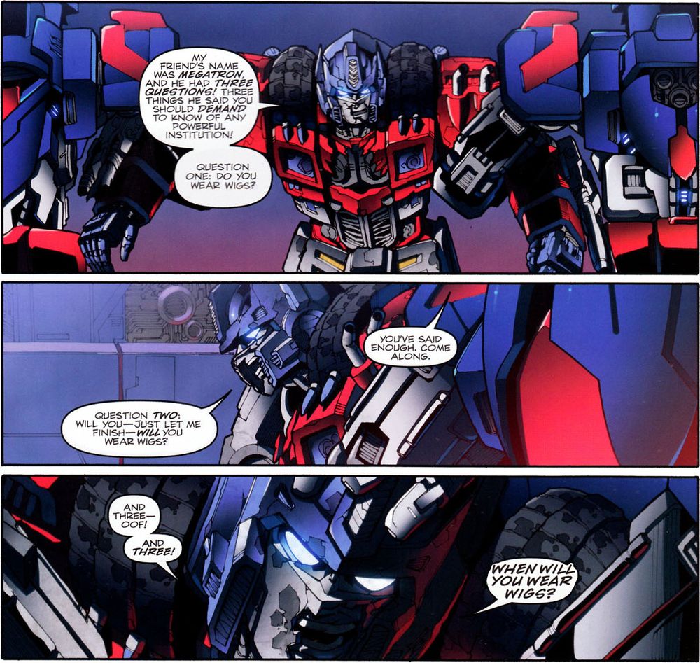 Three panels from Transformers (2009) #23, "Chaos Theory Part 2". The character Orion Pax/Optimus Prime is being forcibly escorted out of the Cybertronian Senate.

ORION: My friend's name was Megatron, and he had three questions! Three things he said you should demand to know of any powerful institution! Question one: Do you wear wigs?

ORION: Question two: Will you - just let me finish - will you wear wigs?
GUARD: You've said enough. Come along.

ORION: And three - oof! And three! WHEN WILL YOU WEAR WIGS?