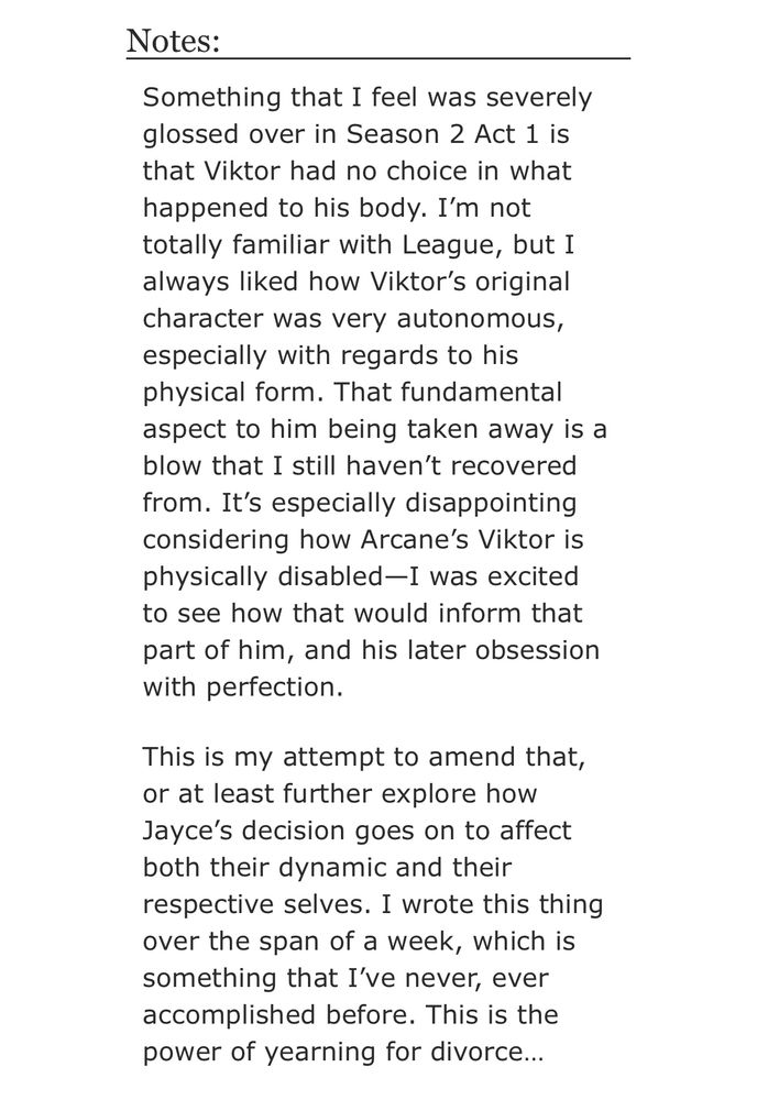 Notes:

Something that I feel was severely glossed over in Season 2 Act 1 is that Viktor had no choice in what happened to his body. I’m not totally familiar with League, but I always liked how Viktor’s original character was very autonomous, especially with regards to his physical form. That fundamental aspect to him being taken away is a blow that I still haven’t recovered from. It’s especially disappointing considering how Arcane’s Viktor is physically disabled—I was excited to see how that would inform that part of him, and his later obsession with perfection.

This is my attempt to amend that, or at least further explore how Jayce’s decision goes on to affect both their dynamic and their respective selves. I wrote this thing over the span of a week, which is something that I’ve never, ever accomplished before. This is the power of yearning for divorce…