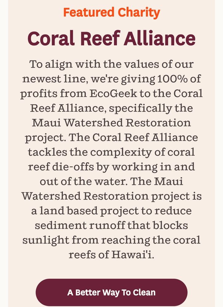 Information about how EcoGeek products benefit the Coral Reef Alliance that reads: "To align with the values of our newest line, we're giving 100% of profits from EcoGeek to the Coral Reef Alliance, specifically the Maui Watershed Restoration project. The Coral Reef Alliance tackles the complexity of coral reef die-offs by working in and out of the water. The Maui Watershed Restoration project is a land based project to reduce sediment runoff that blocks sunlight from reaching the coral reefs of Hawai'i." At the bottom it says A Better Way To Clean