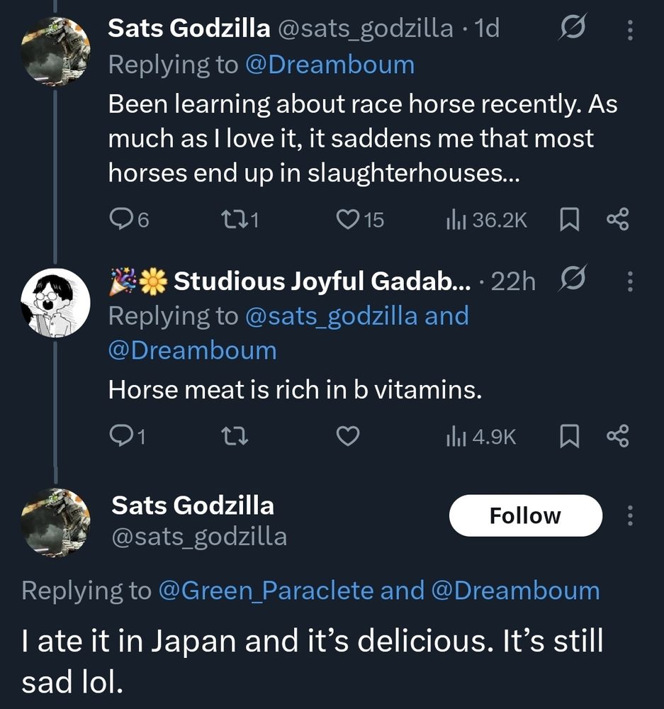 Tweet reply thread
a: Been learning about race horse recently. As much as I love it, it saddens me that most horses end up in slaughterhouses...
b: Horse meat is rich in b vitamins.
a: I ate it in Japan and it's delicious. It's still sad lol.