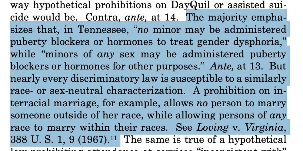 From Sotomayor's dissent in "US vs. Skrmetti": "The majority emphasizes that, in Tennessee, “no minor may be administered
puberty blockers or hormones to treat gender dysphoria,”
while “minors of any sex may be administered puberty
blockers or hormones for other purposes.” Ante, at 13. But
nearly every discriminatory law is susceptible to a similarly
race- or sex-neutral characterization. A prohibition on interracial marriage, for example, allows no person to marry
someone outside of her race, while allowing persons of any
race to marry within their races."