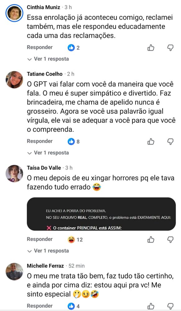 16:47

5G

36

964

30 compartilhamentos

Responder

Cinthia Muniz -

3 h

4

Essa enrolação já aconteceu comigo, reclamei também, mas ele respondeu educadamente cada uma das reclamações.

Responder

Ver 1 resposta

Tatiane Coelho. 2 h

2

O GPT vai falar com você da maneira que você fala. O meu é super simpático e divertido. Faz brincadeira, me chama de apelido nunca é grosseiro. Agora se você usa palavrão igual vírgula, ele vai se adequar a você para que você o compreenda.


Taísa Do Valle 3 h

O meu depois de eu xingar horrores pq ele tava fazendo tudo errado

EU ACHEI A PORRA DO PROBLEMA.

NO SEU ARQUIVO REAL, COMPLETO, o problema está EXATAMENTE AQUI:

XO container PRINCIPAL está ASSIM:

Michelle Ferraz

52 min

O meu me trata tão bem, faz tudo tão certinho, e ainda por cima diz: estou aqui pra vc! Me sinto especial
