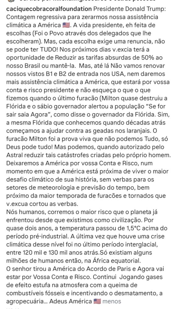 caciquecobracoralfoundation Presidente Donald Trump:

Contagem regressiva para zerarmos nossa assistência climática a América. A vida presidente, eh feita de escolhas (Foi o Povo através dos delegados que lhe escolheram). Mas, cada escolha exige uma renuncia, não se pode ter TUDO! Nos próximos dias v.excia terá a oportunidade de Reduzir as tarifas absurdas de 50% ao nosso Brasil ou mantê-la. Mas, até lá Não vamos renovar nossos vistos B1 e B2 de entrada nos USA, nem daremos mais assistência climática a América, que estará por vossa conta e risco presidente e não esqueça o que o que fizemos quando o último furacão (Milton quase destruiu a Flórida e o sábio governador alertou a população "Se for sair saia Agora", como disse o governador da Flórida. Sim, a mesma Flórida que conhecemos quando décadas atrás começamos a ajudar contra as geadas nos laranjais. O furacão Milton foi a prova viva que não podemos Tudo, só Deus pode tudo! Mas podemos, quando autorizado pelo Astral reduzir tais catástrofes criadas pelo próprio homem. Deixaremos a América por vossa Conta e Risco, num momento em que a América está próxima de viver o maior desafio climático de sua história, sem verbas para os setores de meteorologia e previsão do tempo, bem próximo da maior temporada de furacões e tornados que

v.excua cortou as verbas.

Nós humanos, corremos o maior risco que o planeta já enfrentou desde que existimos como civilização. Por quase dois anos, a temperatura passou de 1,5°C acima do período pré-industrial. A última vez que houve uma crise climática desse nível foi no último período interglacial, entre 120 mil e 130 mil anos atrás. Só existiam alguns milhões de humanos então, na África equatorial. O senhor tirou a América do Acordo de Paris e Agora vai estar por Vossa Conta e Risco. Continui Jogando gases de efeito estufa na atmosfera com a queima de combustíveis fósseis e incentivando o desmatamento, a agropecuária... Adeus América menos